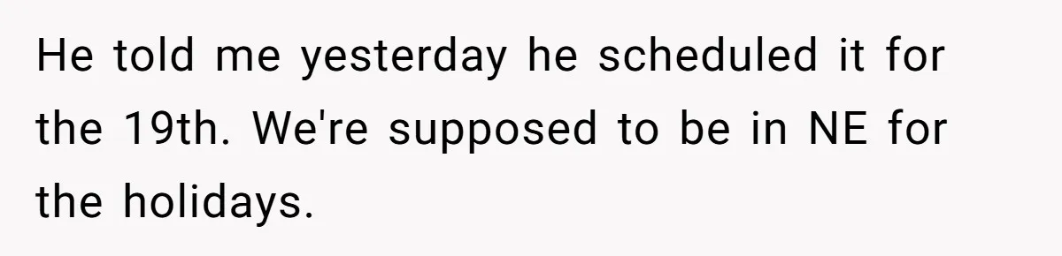 He told me yesterday he scheduled it for the 19th. We're supposed to be in NE for the holidays.