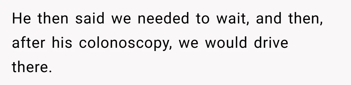 He then said we needed to wait, and then, after his colonoscopy, we would drive there.