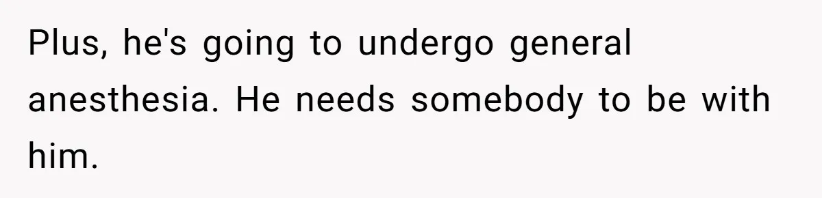 Plus, he's going to undergo general anesthesia. He needs somebody to be with him.