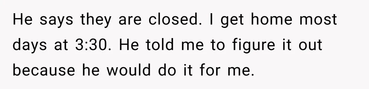 He says they are closed. I get home most days at 3:30. He told me to figure it out because he would do it for me.