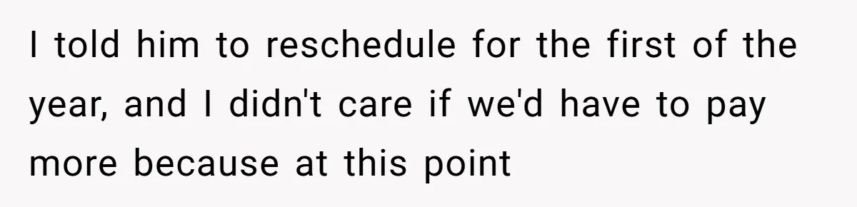 I told him to reschedule for the first of the year, and I didn't care if we'd have to pay more because at this point