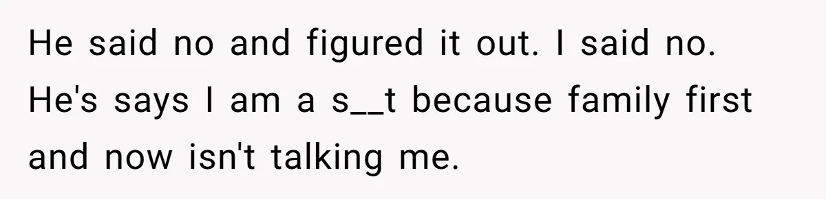 He said no and figured it out. I said no. He's says I am a s__t because family first and now isn't talking me.