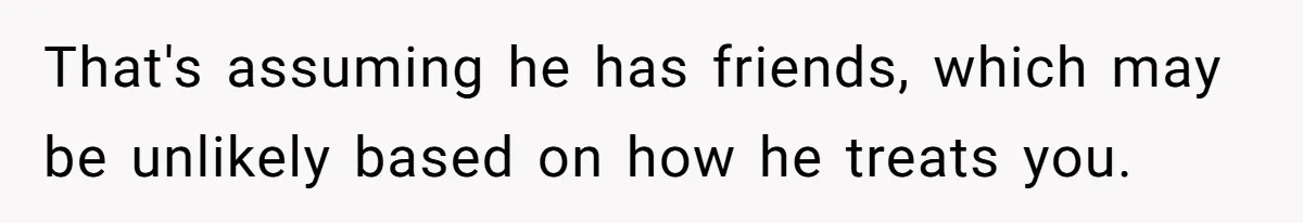 That's assuming he has friends, which may be unlikely based on how he treats you.