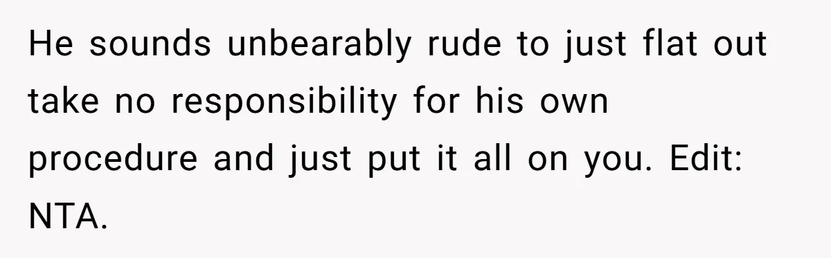 He sounds unbearably rude to just flat out take no responsibility for his own procedure and just put it all on you. Edit: NTA.