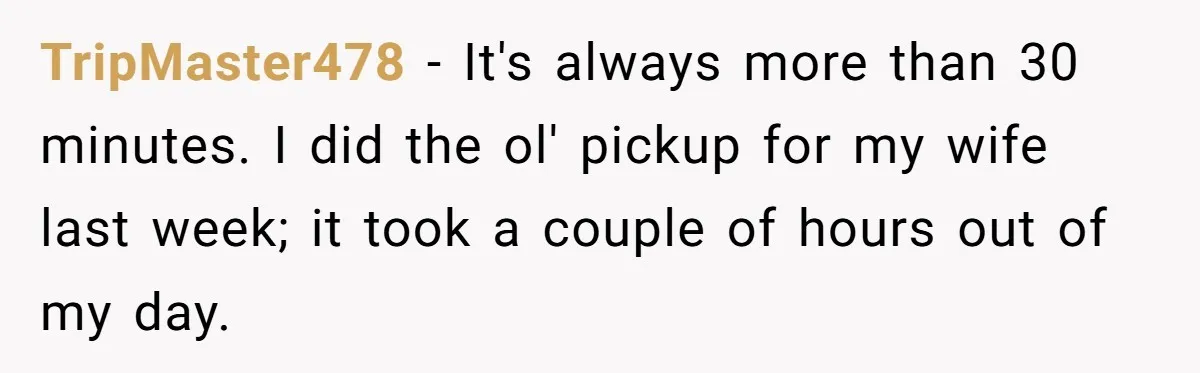 TripMaster478 − It's always more than 30 minutes. I did the ol' pickup for my wife last week; it took a couple of hours out of my day.