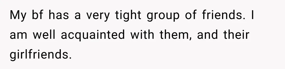 My bf has a very tight group of friends. I am well acquainted with them, and their girlfriends.