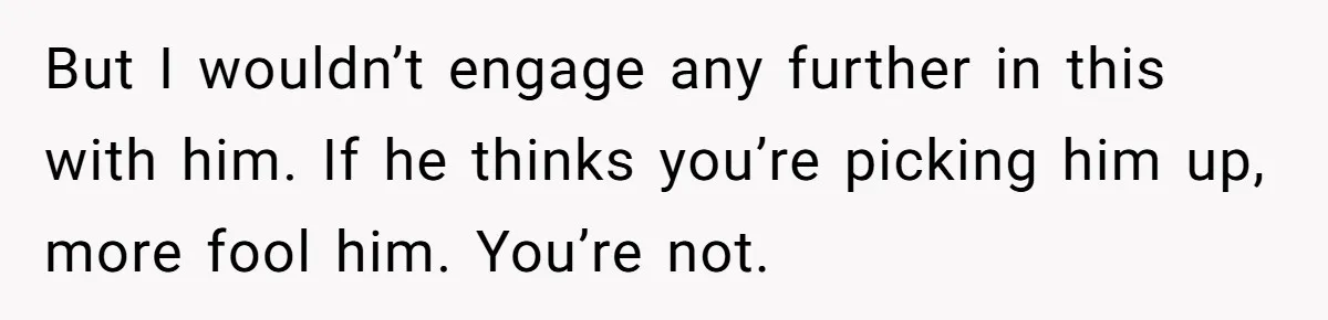 But I wouldn’t engage any further in this with him. If he thinks you’re picking him up, more fool him. You’re not.