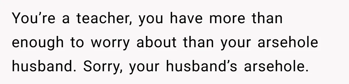 You’re a teacher, you have more than enough to worry about than your arsehole husband. Sorry, your husband’s arsehole.