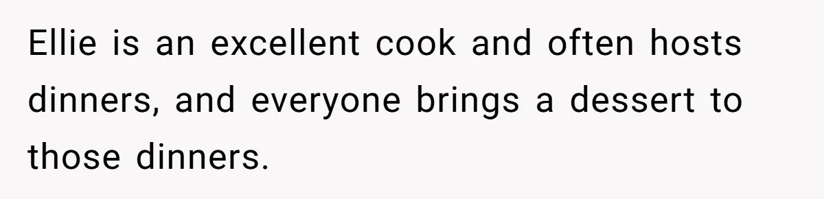 Ellie is an excellent cook and often hosts dinners, and everyone brings a dessert to those dinners.
