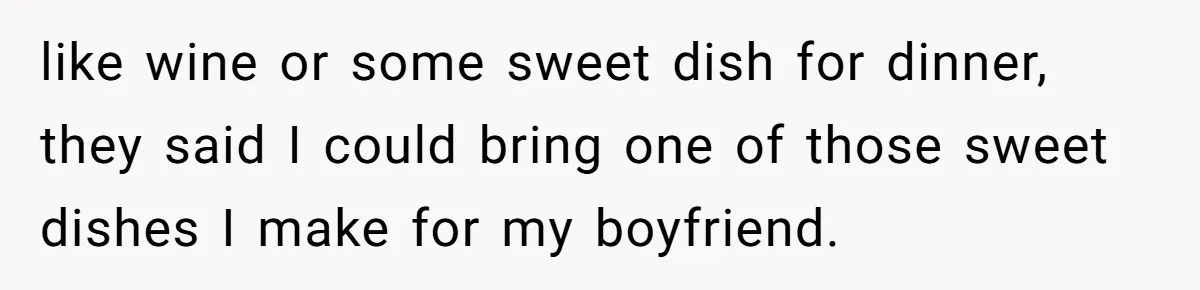 like wine or some sweet dish for dinner, they said I could bring one of those sweet dishes I make for my boyfriend.
