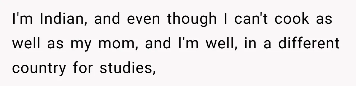 I'm Indian, and even though I can't cook as well as my mom, and I'm well, in a different country for studies,