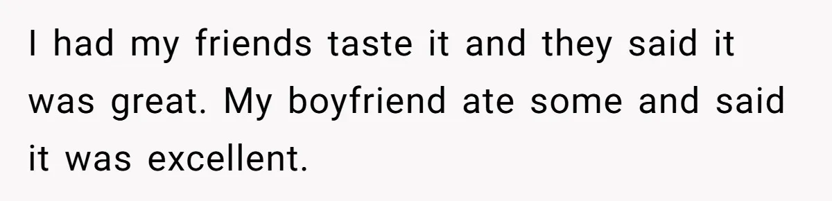 I had my friends taste it and they said it was great. My boyfriend ate some and said it was excellent.