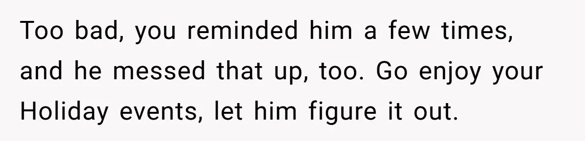 Too bad, you reminded him a few times, and he messed that up, too. Go enjoy your Holiday events, let him figure it out.