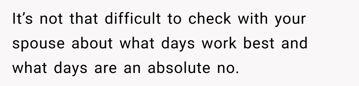 It’s not that difficult to check with your spouse about what days work best and what days are an absolute no.
