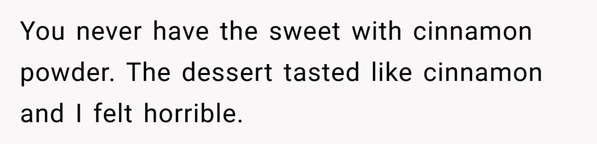 You never have the sweet with cinnamon powder. The dessert tasted like cinnamon and I felt horrible.