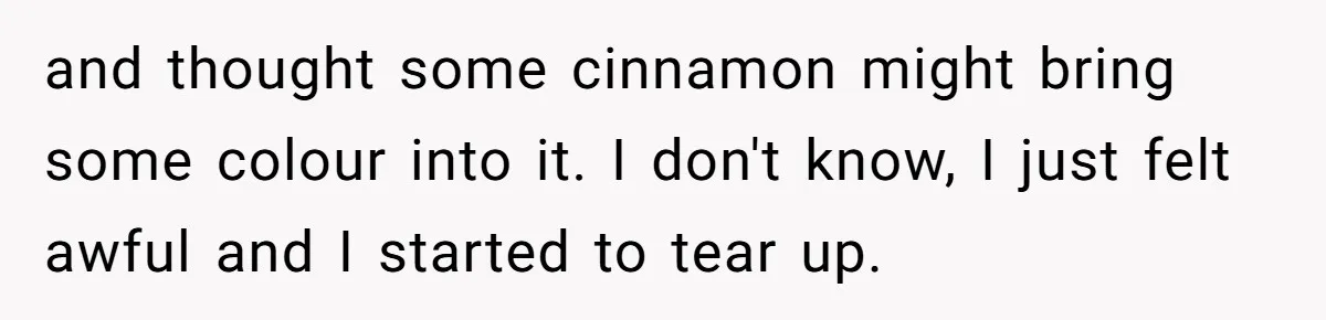 and thought some cinnamon might bring some colour into it. I don't know, I just felt awful and I started to tear up.