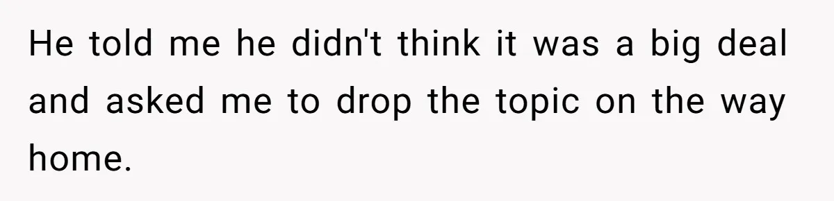 He told me he didn't think it was a big deal and asked me to drop the topic on the way home.
