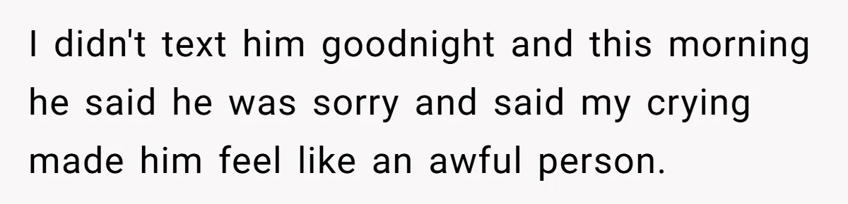 I didn't text him goodnight and this morning he said he was sorry and said my crying made him feel like an awful person.
