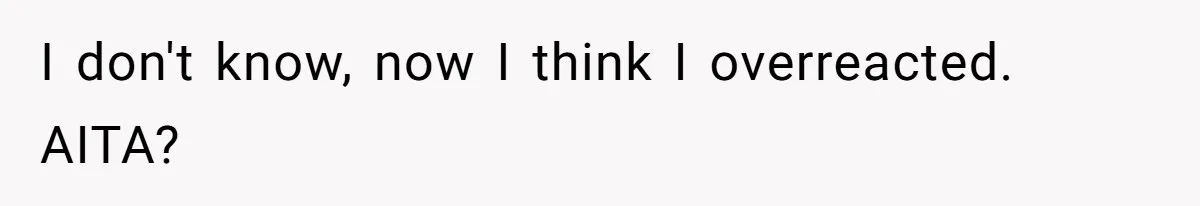 I don't know, now I think I overreacted. AITA?