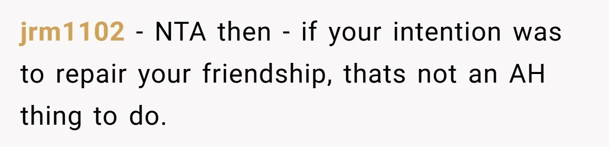 jrm1102 − NTA then - if your intention was to repair your friendship, thats not an AH thing to do.