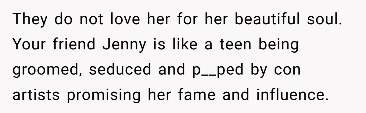They do not love her for her beautiful soul. Your friend Jenny is like a teen being groomed, seduced and p__ped by con artists promising her fame and influence.