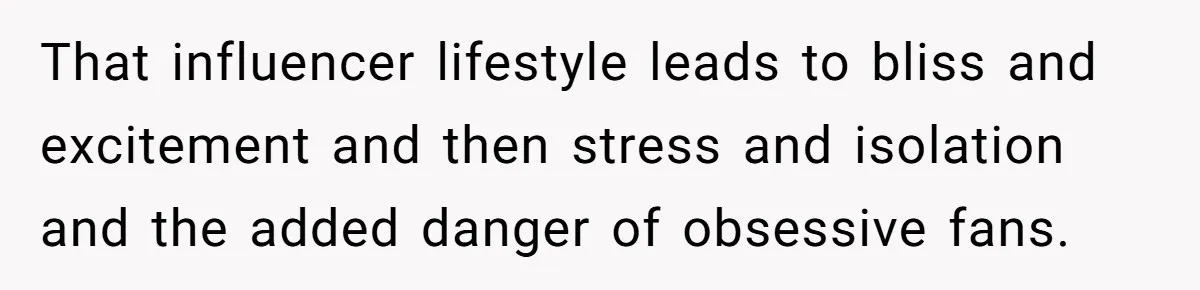 That influencer lifestyle leads to bliss and excitement and then stress and isolation and the added danger of obsessive fans.