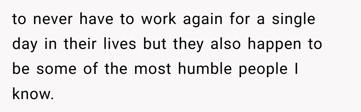 to never have to work again for a single day in their lives but they also happen to be some of the most humble people I know.