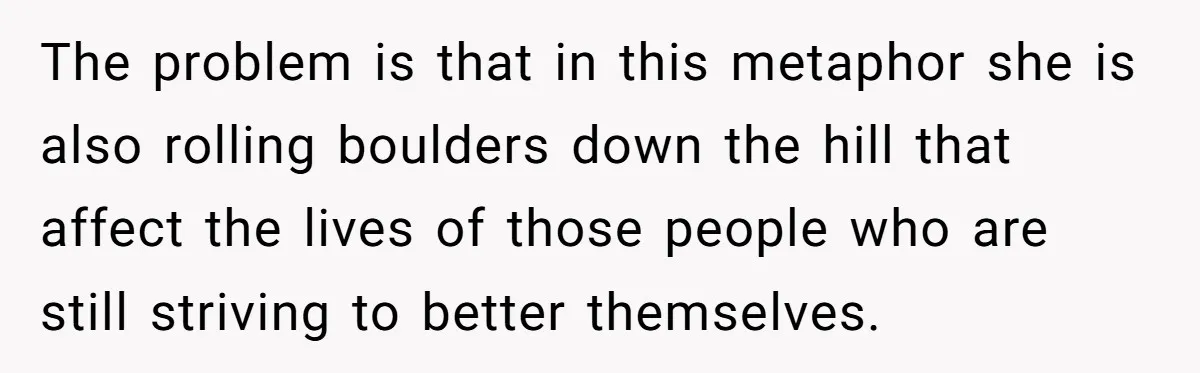 The problem is that in this metaphor she is also rolling boulders down the hill that affect the lives of those people who are still striving to better themselves.