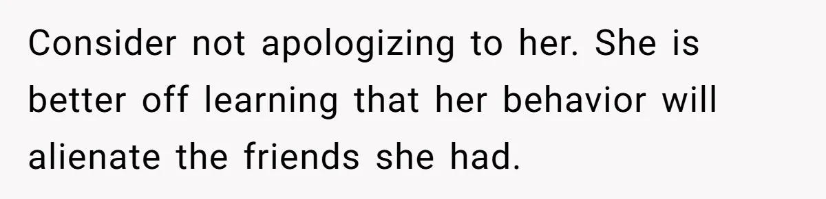 Consider not apologizing to her. She is better off learning that her behavior will alienate the friends she had.