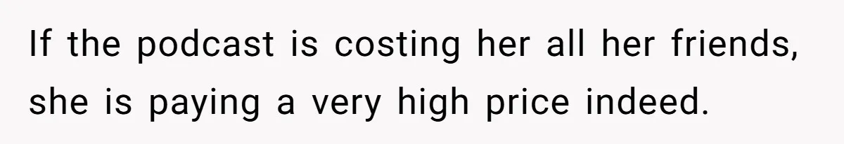 If the podcast is costing her all her friends, she is paying a very high price indeed.