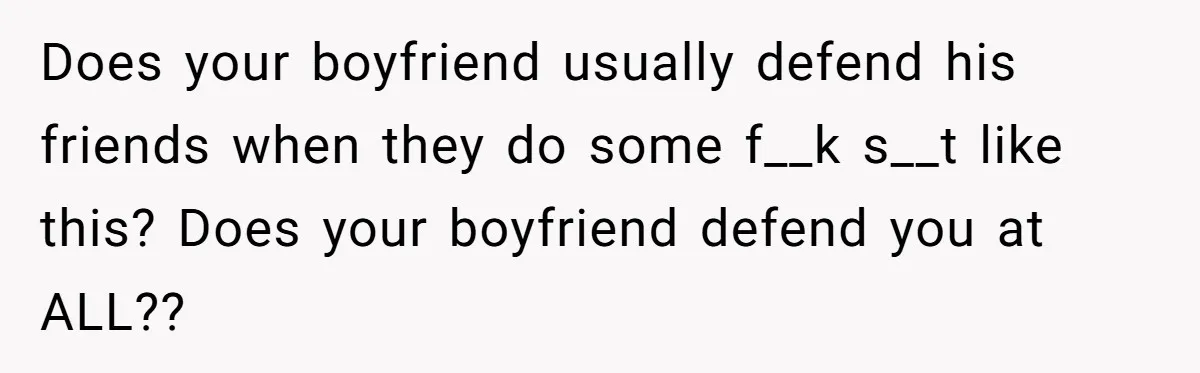Does your boyfriend usually defend his friends when they do some f__k s__t like this? Does your boyfriend defend you at ALL??