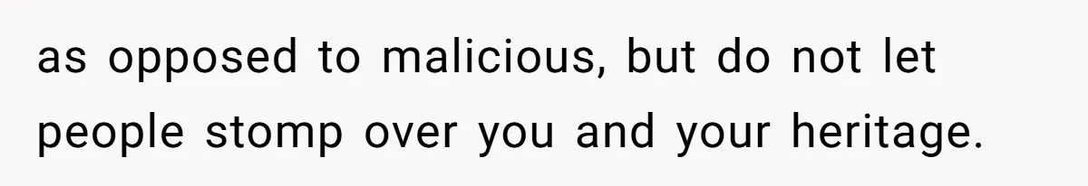 as opposed to malicious, but do not let people stomp over you and your heritage.