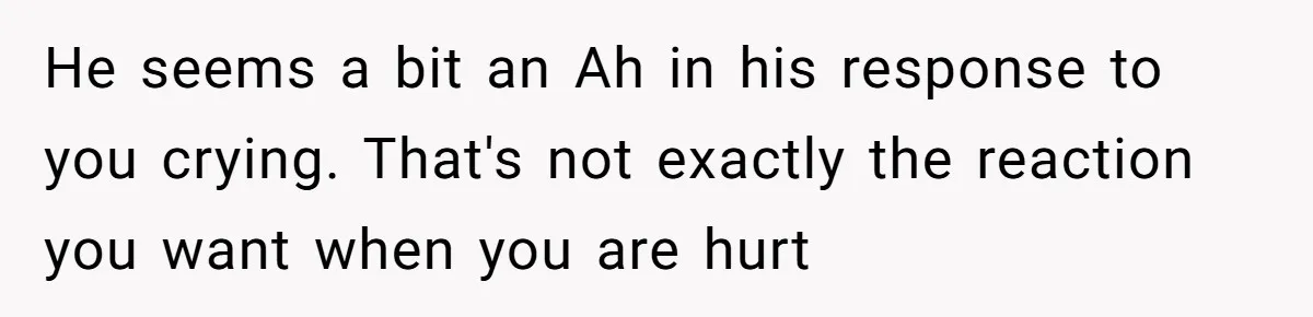 He seems a bit an Ah in his response to you crying. That's not exactly the reaction you want when you are hurt