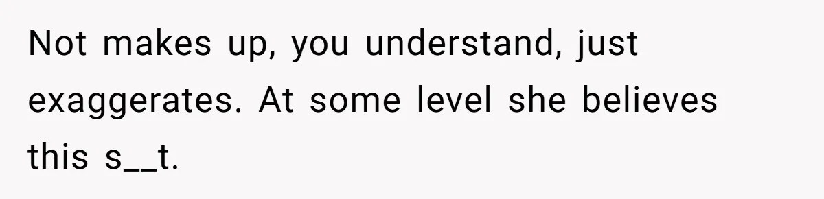 Not makes up, you understand, just exaggerates. At some level she believes this s__t.