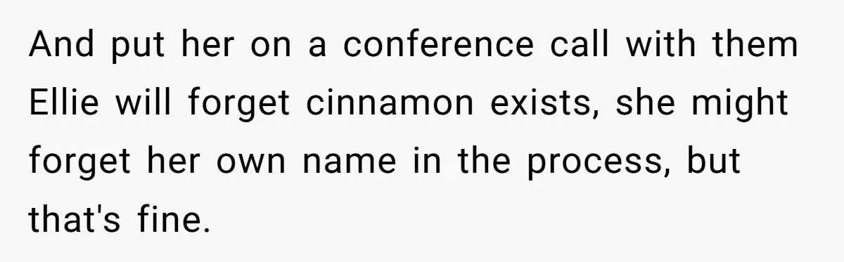 And put her on a conference call with them Ellie will forget cinnamon exists, she might forget her own name in the process, but that's fine.