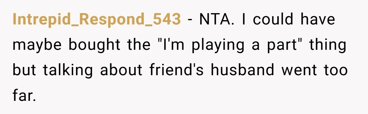 Intrepid_Respond_543 − NTA. I could have maybe bought the "I'm playing a part" thing but talking about friend's husband went too far.