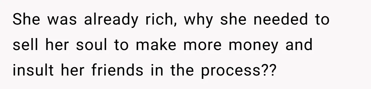 She was already rich, why she needed to sell her soul to make more money and insult her friends in the process??