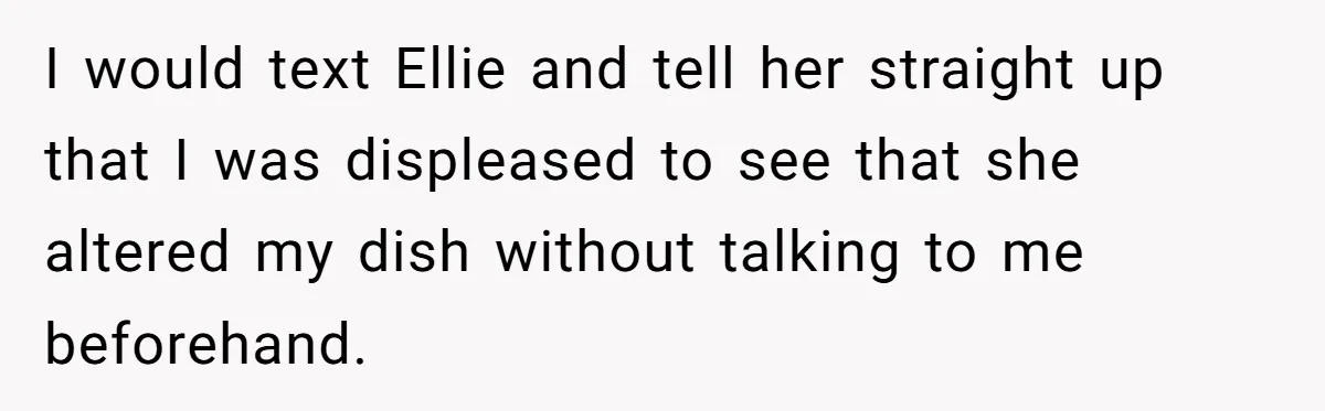 I would text Ellie and tell her straight up that I was displeased to see that she altered my dish without talking to me beforehand.