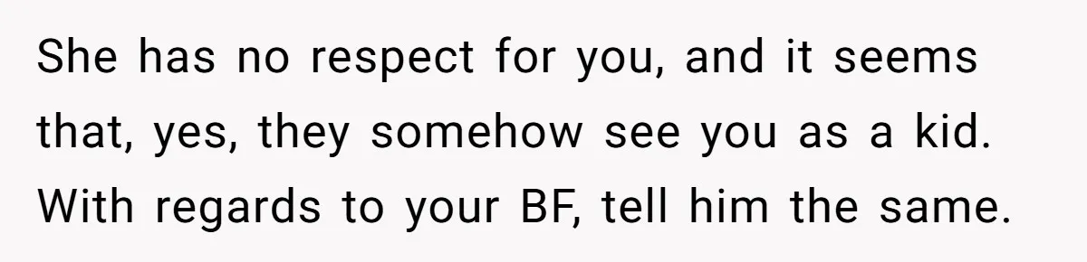 She has no respect for you, and it seems that, yes, they somehow see you as a kid. With regards to your BF, tell him the same.