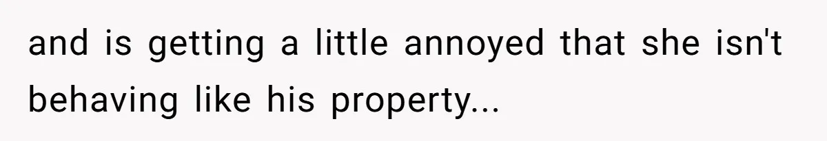 and is getting a little annoyed that she isn't behaving like his property...