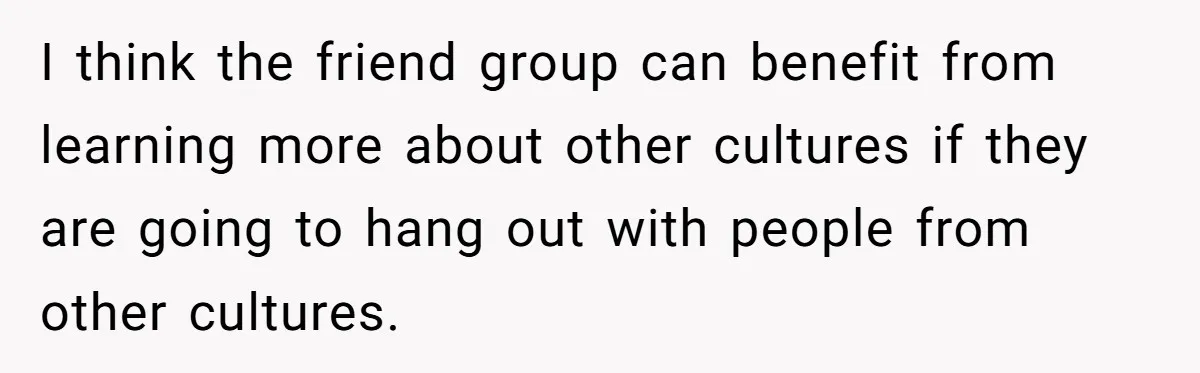 I think the friend group can benefit from learning more about other cultures if they are going to hang out with people from other cultures.