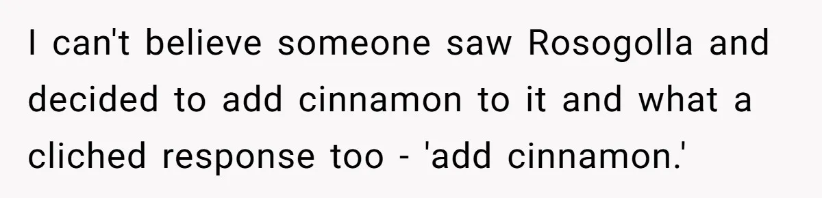 I can't believe someone saw Rosogolla and decided to add cinnamon to it and what a cliched response too - 'add cinnamon.'