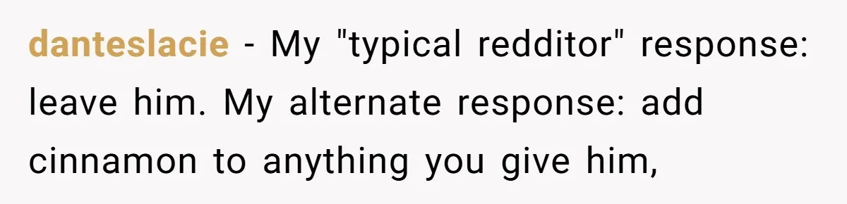 danteslacie − My "typical redditor" response: leave him. My alternate response: add cinnamon to anything you give him,