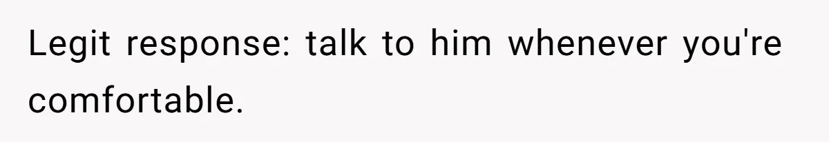 Legit response: talk to him whenever you're comfortable.