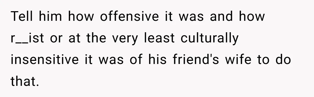 Tell him how offensive it was and how r__ist or at the very least culturally insensitive it was of his friend's wife to do that.