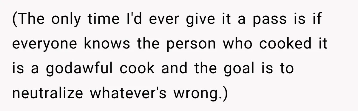 (The only time I'd ever give it a pass is if everyone knows the person who cooked it is a godawful cook and the goal is to neutralize whatever's wrong.)
