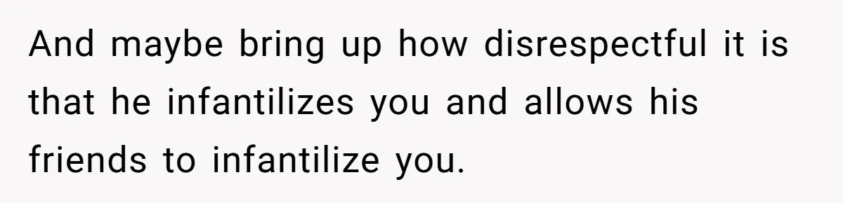 And maybe bring up how disrespectful it is that he infantilizes you and allows his friends to infantilize you.