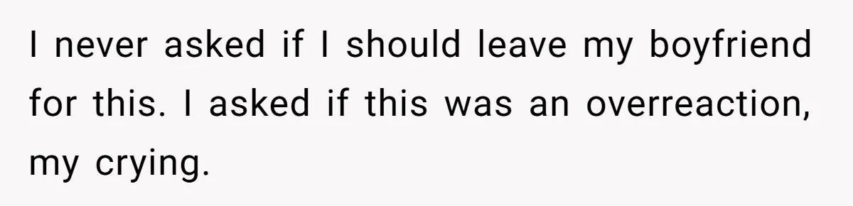 I never asked if I should leave my boyfriend for this. I asked if this was an overreaction, my crying.