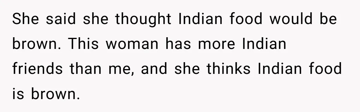 She said she thought Indian food would be brown. This woman has more Indian friends than me, and she thinks Indian food is brown.