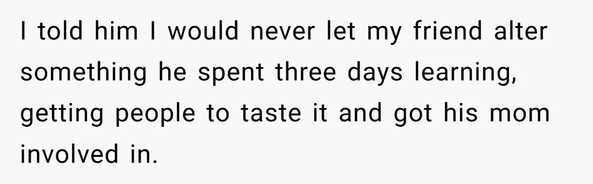 I told him I would never let my friend alter something he spent three days learning, getting people to taste it and got his mom involved in.